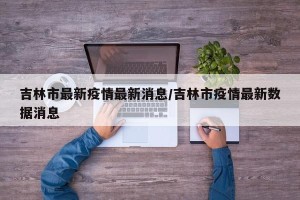 吉林市最新疫情最新消息/吉林市疫情最新数据消息