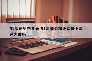 51高速免费几天/51高速公路免费是下高速为准吗