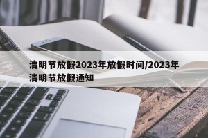 清明节放假2023年放假时间/2023年清明节放假通知