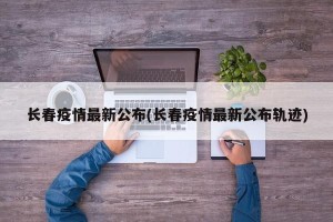 长春疫情最新公布(长春疫情最新公布轨迹)