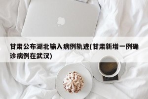 甘肃公布湖北输入病例轨迹(甘肃新增一例确诊病例在武汉)