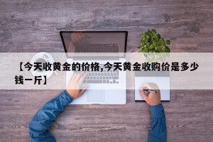 【今天收黄金的价格,今天黄金收购价是多少钱一斤】