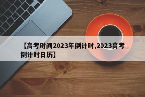 【高考时间2023年倒计时,2023高考倒计时日历】