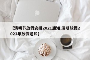 【清明节放假安排2021通知,清明放假2021年放假通知】