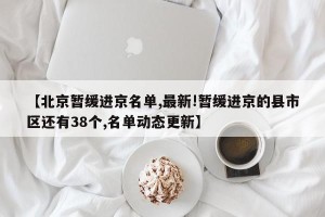 【北京暂缓进京名单,最新!暂缓进京的县市区还有38个,名单动态更新】