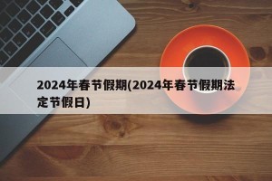 2024年春节假期(2024年春节假期法定节假日)