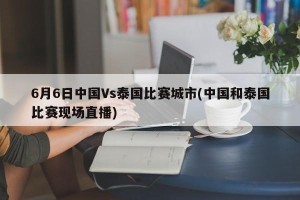 6月6日中国Vs泰国比赛城市(中国和泰国比赛现场直播)