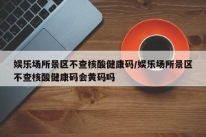 娱乐场所景区不查核酸健康码/娱乐场所景区不查核酸健康码会黄码吗