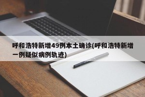 呼和浩特新增49例本土确诊(呼和浩特新增一例疑似病例轨迹)