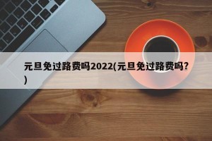 元旦免过路费吗2022(元旦免过路费吗?)