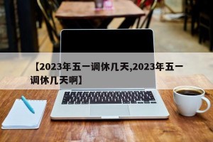 【2023年五一调休几天,2023年五一调休几天啊】