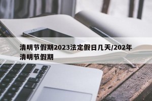 清明节假期2023法定假日几天/202年清明节假期