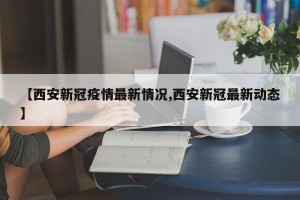 【西安新冠疫情最新情况,西安新冠最新动态】