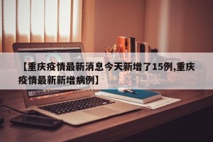 【重庆疫情最新消息今天新增了15例,重庆疫情最新新增病例】