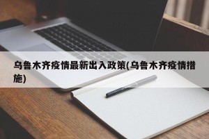乌鲁木齐疫情最新出入政策(乌鲁木齐疫情措施)