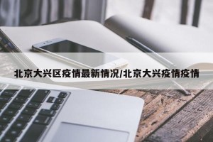 北京大兴区疫情最新情况/北京大兴疫情疫情