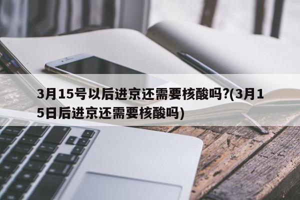 3月15号以后进京还需要核酸吗?(3月15日后进京还需要核酸吗)