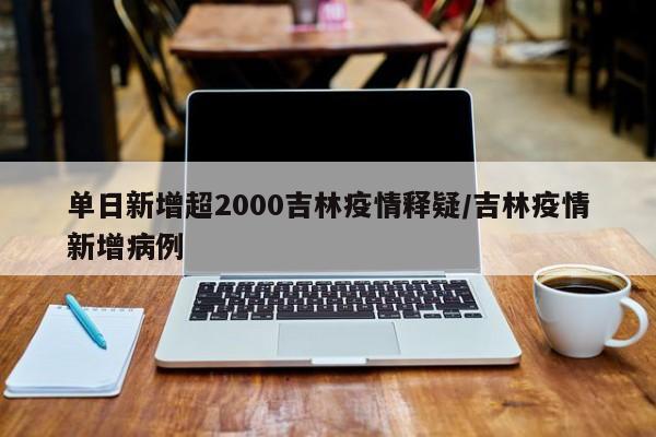 单日新增超2000吉林疫情释疑/吉林疫情新增病例