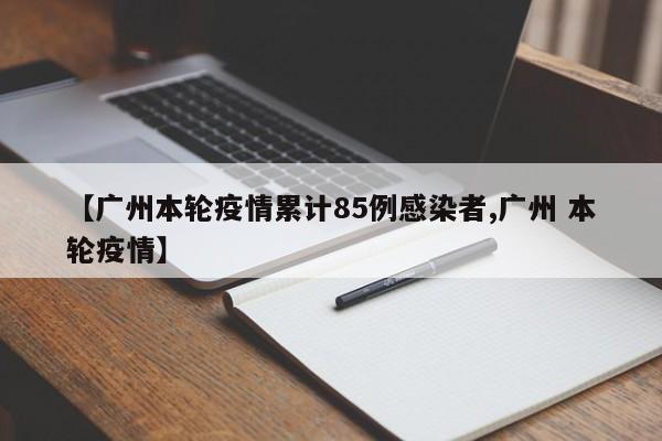 【广州本轮疫情累计85例感染者,广州 本轮疫情】