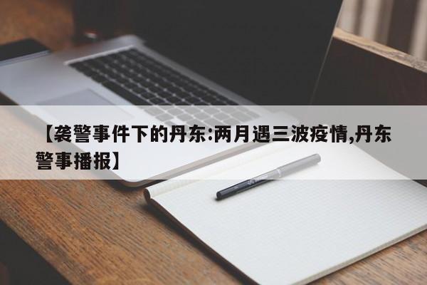 【袭警事件下的丹东:两月遇三波疫情,丹东警事播报】
