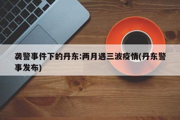 袭警事件下的丹东:两月遇三波疫情(丹东警事发布)