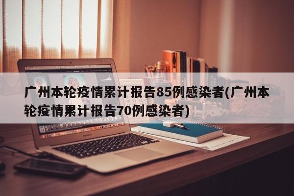 广州本轮疫情累计报告85例感染者(广州本轮疫情累计报告70例感染者)