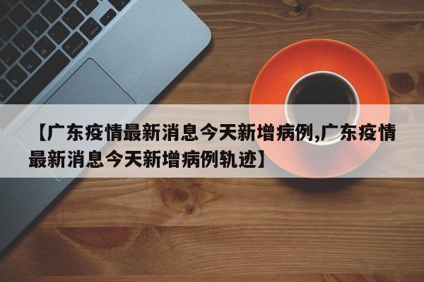 【广东疫情最新消息今天新增病例,广东疫情最新消息今天新增病例轨迹】