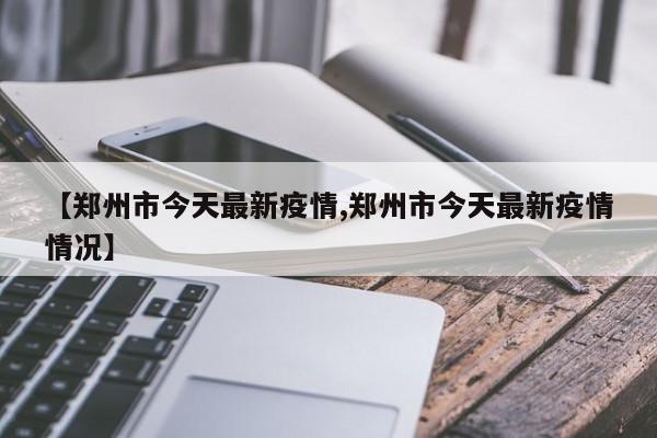 【郑州市今天最新疫情,郑州市今天最新疫情情况】