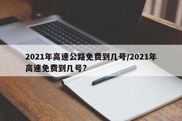 2021年高速公路免费到几号/2021年高速免费到几号?