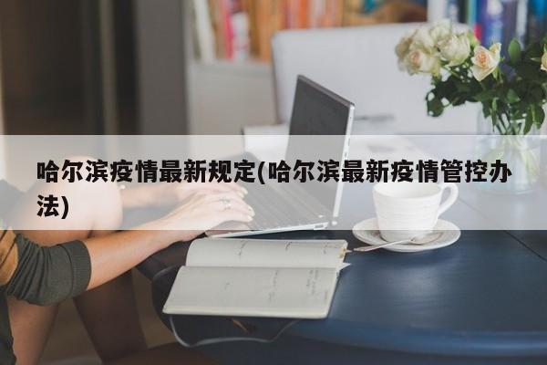 哈尔滨疫情最新规定(哈尔滨最新疫情管控办法)