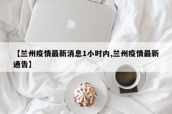 【兰州疫情最新消息1小时内,兰州疫情最新通告】