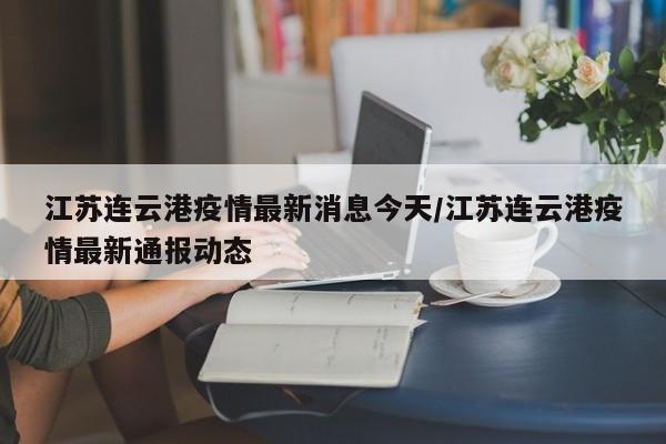江苏连云港疫情最新消息今天/江苏连云港疫情最新通报动态