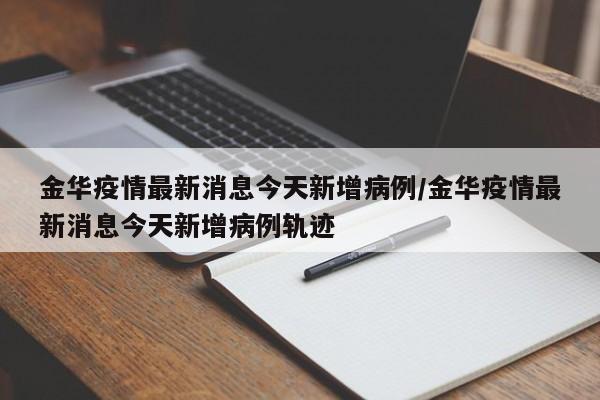 金华疫情最新消息今天新增病例/金华疫情最新消息今天新增病例轨迹