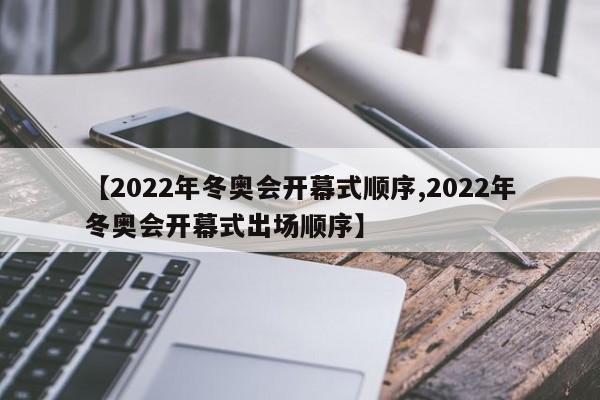 【2022年冬奥会开幕式顺序,2022年冬奥会开幕式出场顺序】