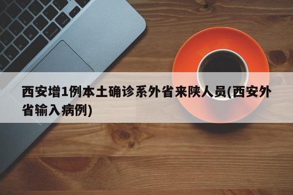 西安增1例本土确诊系外省来陕人员(西安外省输入病例)