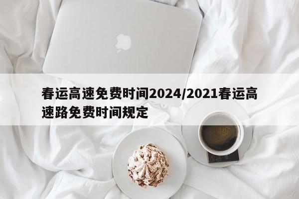 春运高速免费时间2024/2021春运高速路免费时间规定